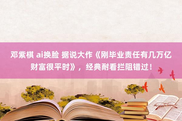 邓紫棋 ai换脸 据说大作《刚毕业责任有几万亿财富很平时》，经典耐看拦阻错过！