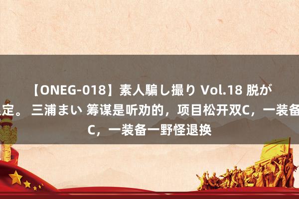 【ONEG-018】素人騙し撮り Vol.18 脱がし屋 美人限定。 三浦まい 筹谋是听劝的，项目松开双C，一装备一野怪退换