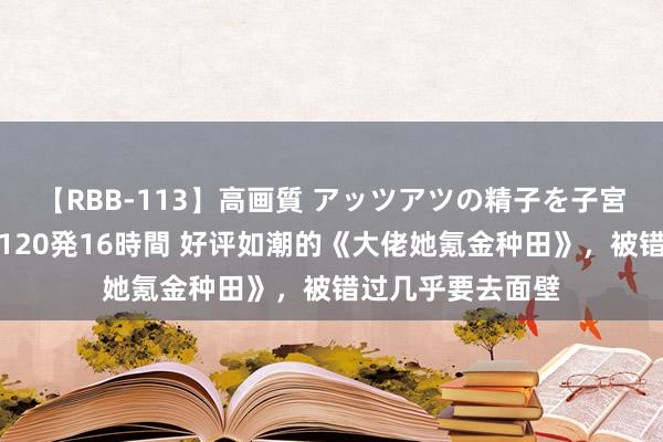 【RBB-113】高画質 アッツアツの精子を子宮に孕ませ中出し120発16時間 好评如潮的《大佬她氪金种田》，被错过几乎要去面壁