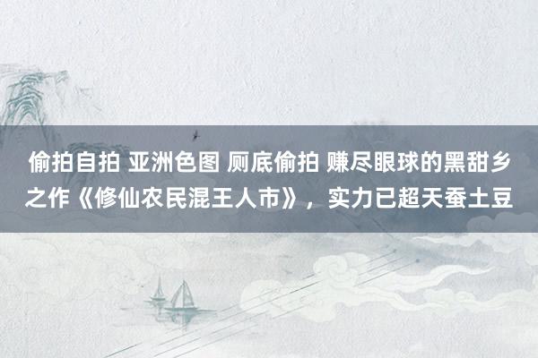 偷拍自拍 亚洲色图 厕底偷拍 赚尽眼球的黑甜乡之作《修仙农民混王人市》，实力已超天蚕土豆