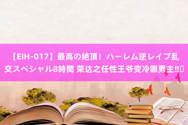 【EIH-017】最高の絶頂！ハーレム逆レイプ乱交スペシャル8時間 荣达之任性王爷变冷眼男主‼️