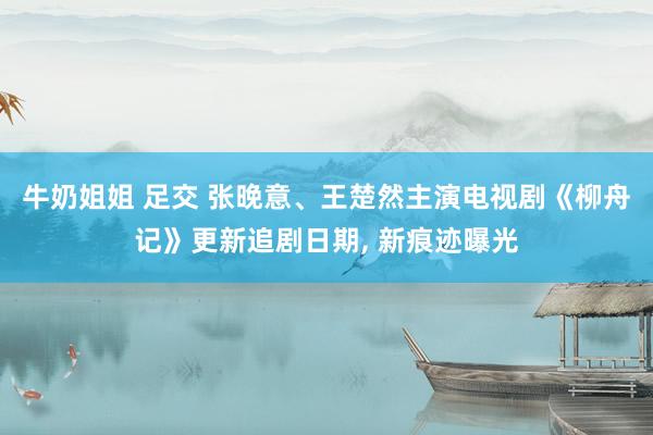 牛奶姐姐 足交 张晚意、王楚然主演电视剧《柳舟记》更新追剧日期, 新痕迹曝光