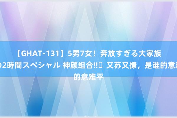 【GHAT-131】5男7女！奔放すぎる大家族 春の2時間スペシャル 神颜组合‼️又苏又撩，是谁的意难平