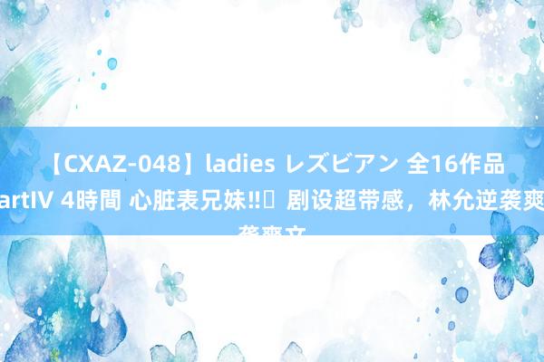 【CXAZ-048】ladies レズビアン 全16作品 PartIV 4時間 心脏表兄妹‼️剧设超带感，林允逆袭爽文