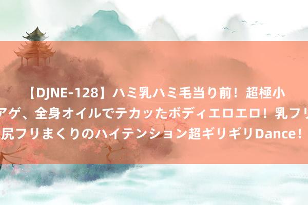 【DJNE-128】ハミ乳ハミ毛当り前！超極小ビキニでテンションアゲアゲ、全身オイルでテカッたボディエロエロ！乳フリ尻フリまくりのハイテンション超ギリギリDance！！ 2 好剧推选《半熟男女》