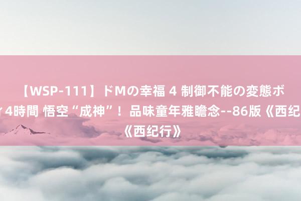 【WSP-111】ドMの幸福 4 制御不能の変態ボディ4時間 悟空“成神”！品味童年雅瞻念--86版《西纪行》