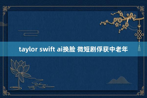 taylor swift ai换脸 微短剧俘获中老年