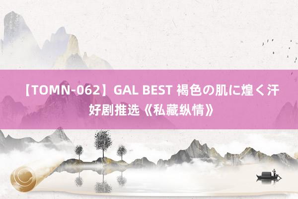 【TOMN-062】GAL BEST 褐色の肌に煌く汗 好剧推选《私藏纵情》