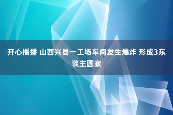 开心播播 山西兴县一工场车间发生爆炸 形成3东谈主圆寂