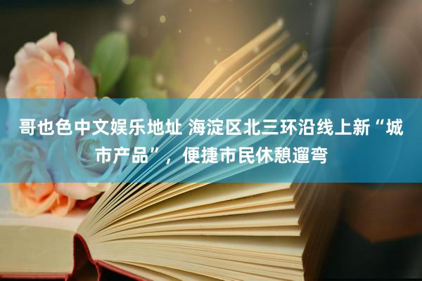 哥也色中文娱乐地址 海淀区北三环沿线上新“城市产品”，便捷市民休憩遛弯