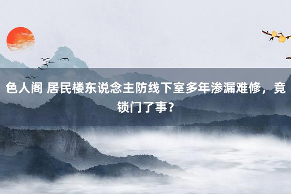 色人阁 居民楼东说念主防线下室多年渗漏难修，竟锁门了事？