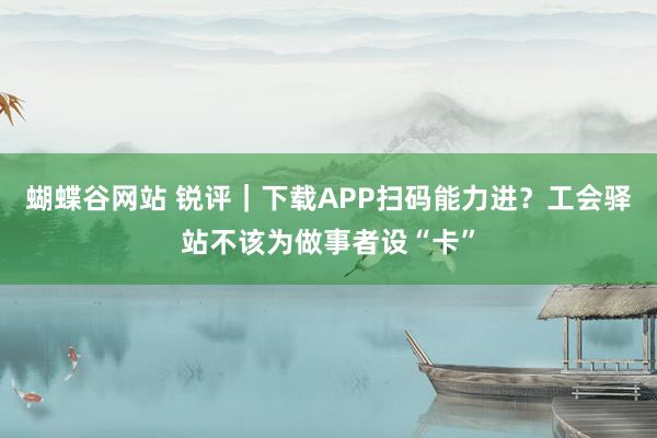 蝴蝶谷网站 锐评｜下载APP扫码能力进？工会驿站不该为做事者设“卡”