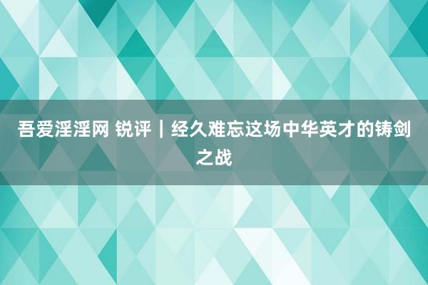 吾爱淫淫网 锐评｜经久难忘这场中华英才的铸剑之战