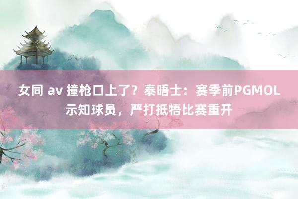 女同 av 撞枪口上了？泰晤士：赛季前PGMOL示知球员，严打抵牾比赛重开