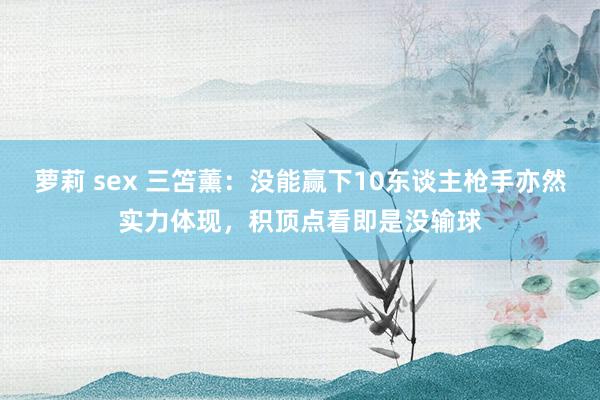 萝莉 sex 三笘薰：没能赢下10东谈主枪手亦然实力体现，积顶点看即是没输球