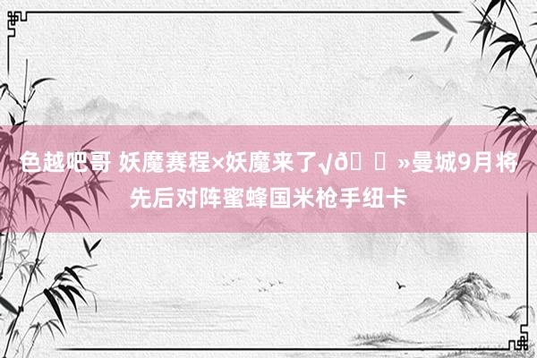 色越吧哥 妖魔赛程×妖魔来了√?曼城9月将先后对阵蜜蜂国米枪手纽卡