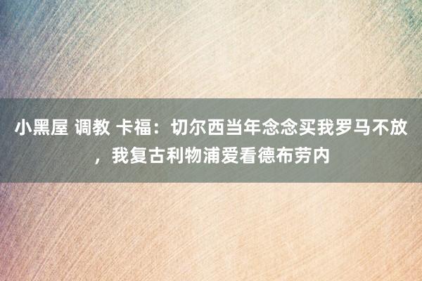 小黑屋 调教 卡福：切尔西当年念念买我罗马不放，我复古利物浦爱看德布劳内