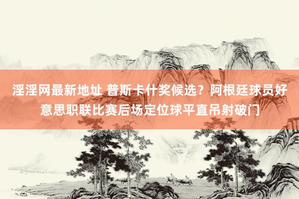 淫淫网最新地址 普斯卡什奖候选？阿根廷球员好意思职联比赛后场定位球平直吊射破门