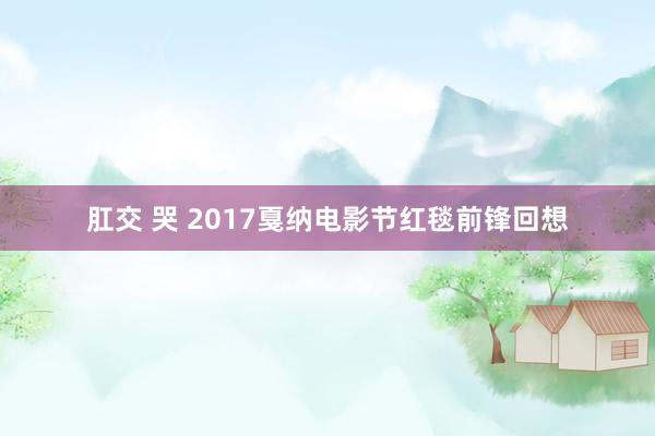 肛交 哭 2017戛纳电影节红毯前锋回想