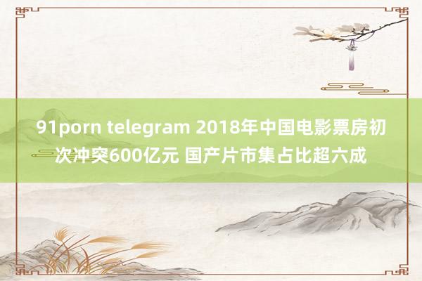 91porn telegram 2018年中国电影票房初次冲突600亿元 国产片市集占比超六成