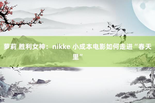 萝莉 胜利女神：nikke 小成本电影如何走进“春天里”