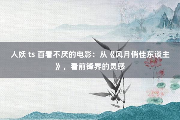 人妖 ts 百看不厌的电影：从《风月俏佳东谈主》，看前锋界的灵感