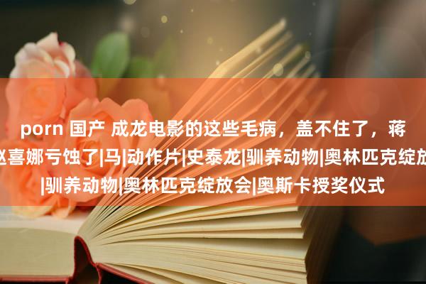 porn 国产 成龙电影的这些毛病，盖不住了，蒋雯丽脚色太暗昧，赵喜娜亏蚀了|马|动作片|史泰龙|驯养动物|奥林匹克绽放会|奥斯卡授奖仪式