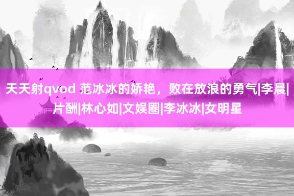 天天射qvod 范冰冰的娇艳，败在放浪的勇气|李晨|片酬|林心如|文娱圈|李冰冰|女明星