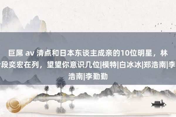 巨屌 av 清点和日本东谈主成亲的10位明星，林志玲段奕宏在列，望望你意识几位|模特|白冰冰|郑浩南|李勤勤