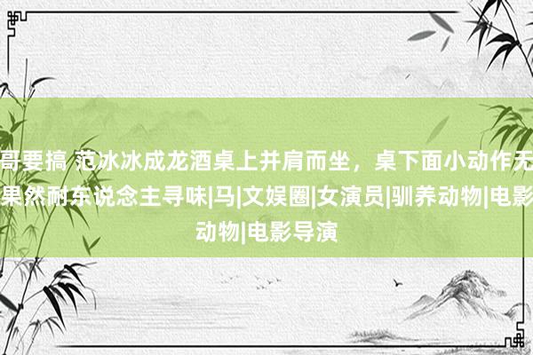 哥要搞 范冰冰成龙酒桌上并肩而坐，桌下面小动作无间，果然耐东说念主寻味|马|文娱圈|女演员|驯养动物|电影导演