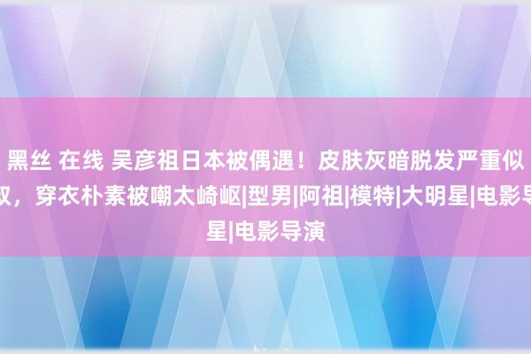 黑丝 在线 吴彦祖日本被偶遇！皮肤灰暗脱发严重似大叔，穿衣朴素被嘲太崎岖|型男|阿祖|模特|大明星|电影导演