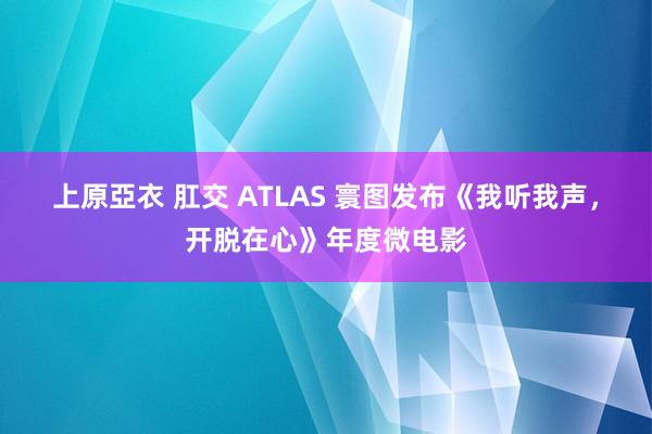 上原亞衣 肛交 ATLAS 寰图发布《我听我声，开脱在心》年度微电影