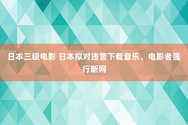 日本三级电影 日本拟对违警下载音乐、电影者强行断网