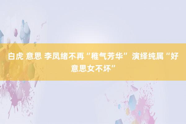 白虎 意思 李凤绪不再“稚气芳华” 演绎纯属“好意思女不坏”