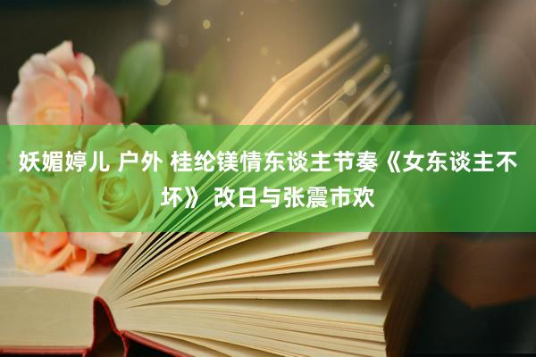 妖媚婷儿 户外 桂纶镁情东谈主节奏《女东谈主不坏》 改日与张震市欢