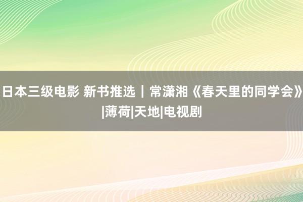 日本三级电影 新书推选｜常潇湘《春天里的同学会》|薄荷|天地|电视剧