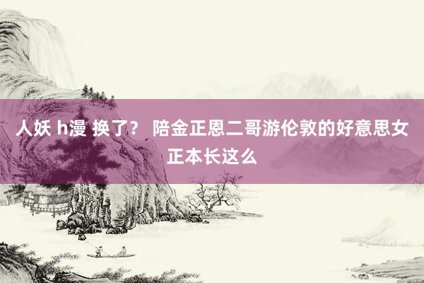 人妖 h漫 换了？ 陪金正恩二哥游伦敦的好意思女正本长这么