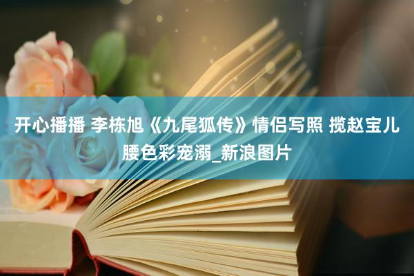 开心播播 李栋旭《九尾狐传》情侣写照 揽赵宝儿腰色彩宠溺_新浪图片