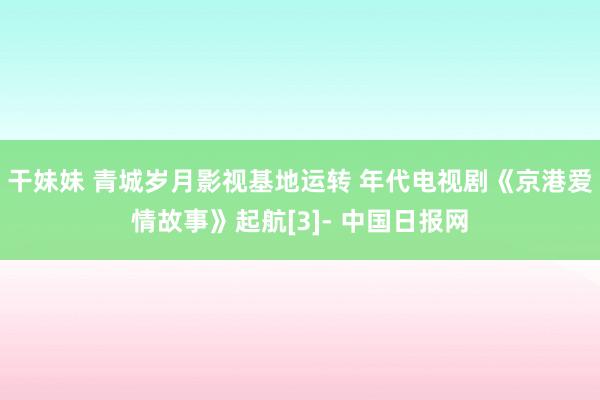 干妹妹 青城岁月影视基地运转 年代电视剧《京港爱情故事》起航[3]- 中国日报网