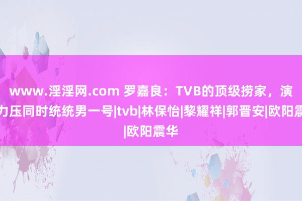 www.淫淫网.com 罗嘉良：TVB的顶级捞家，演技力压同时统统男一号|tvb|林保怡|黎耀祥|郭晋安|欧阳震华