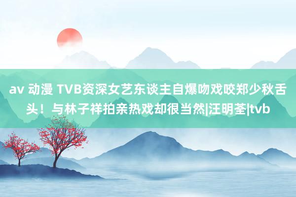 av 动漫 TVB资深女艺东谈主自爆吻戏咬郑少秋舌头！与林子祥拍亲热戏却很当然|汪明荃|tvb