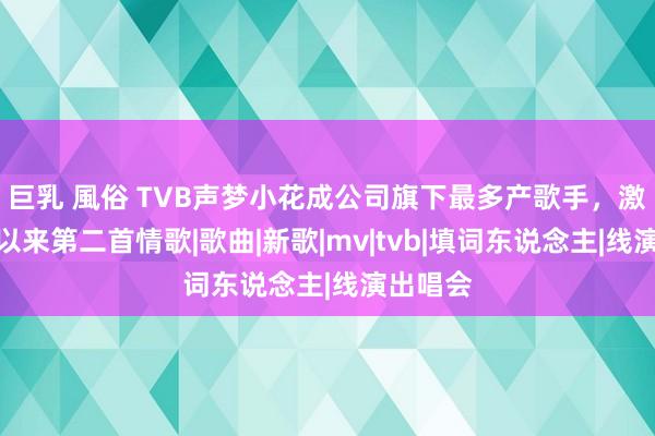 巨乳 風俗 TVB声梦小花成公司旗下最多产歌手，激动出行以来第二首情歌|歌曲|新歌|mv|tvb|填词东说念主|线演出唱会