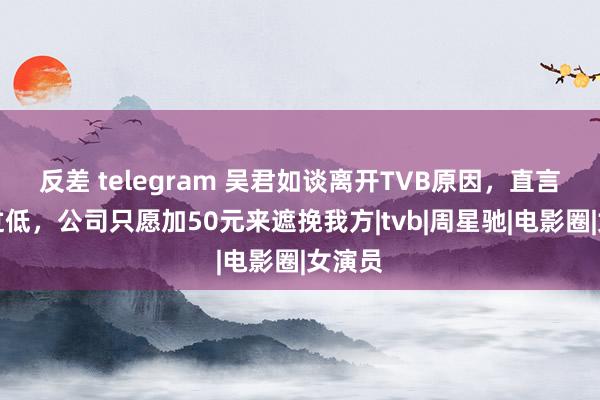 反差 telegram 吴君如谈离开TVB原因，直言薪酬过低，公司只愿加50元来遮挽我方|tvb|周星驰|电影圈|女演员