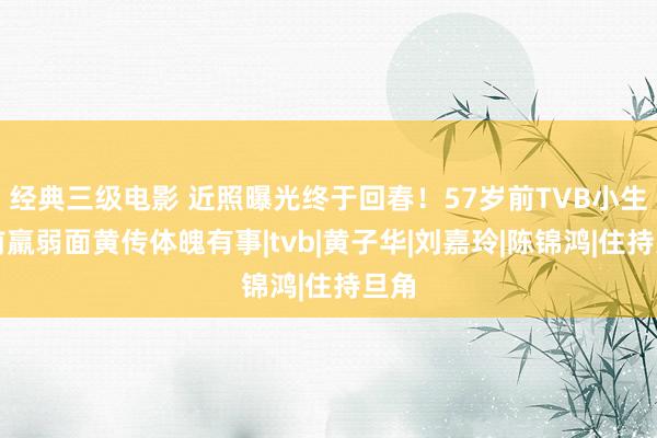 经典三级电影 近照曝光终于回春！57岁前TVB小生早前羸弱面黄传体魄有事|tvb|黄子华|刘嘉玲|陈锦鸿|住持旦角