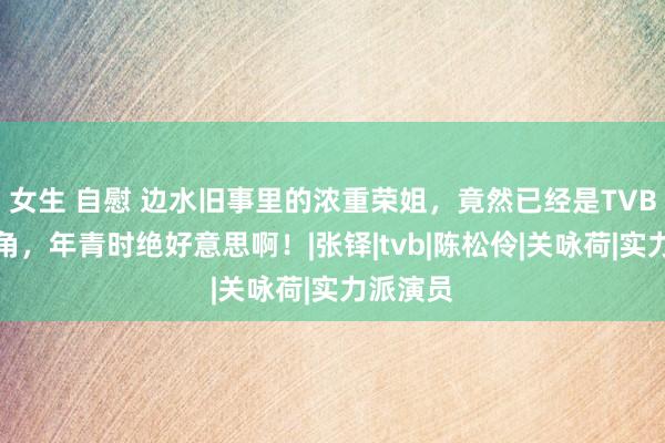 女生 自慰 边水旧事里的浓重荣姐，竟然已经是TVB方丈旦角，年青时绝好意思啊！|张铎|tvb|陈松伶|关咏荷|实力派演员