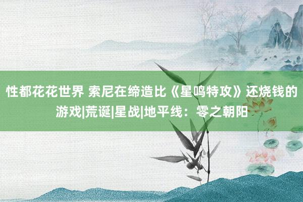 性都花花世界 索尼在缔造比《星鸣特攻》还烧钱的游戏|荒诞|星战|地平线：零之朝阳