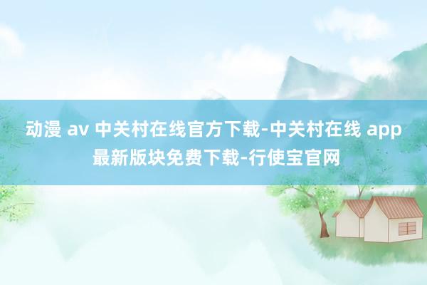 动漫 av 中关村在线官方下载-中关村在线 app 最新版块免费下载-行使宝官网