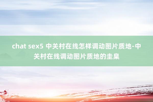 chat sex5 中关村在线怎样调动图片质地-中关村在线调动图片质地的圭臬