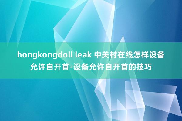 hongkongdoll leak 中关村在线怎样设备允许自开首-设备允许自开首的技巧