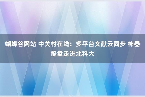 蝴蝶谷网站 中关村在线：多平台文献云同步 神器酷盘走进北科大